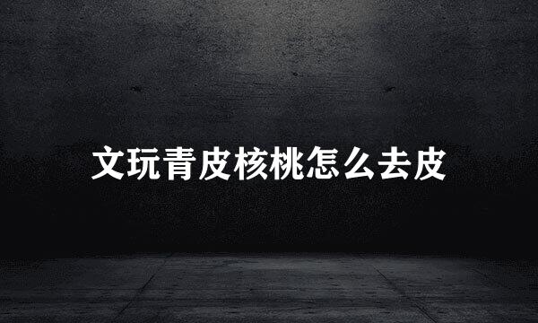 文玩青皮核桃怎么去皮