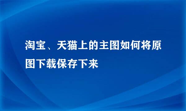淘宝、天猫上的主图如何将原图下载保存下来