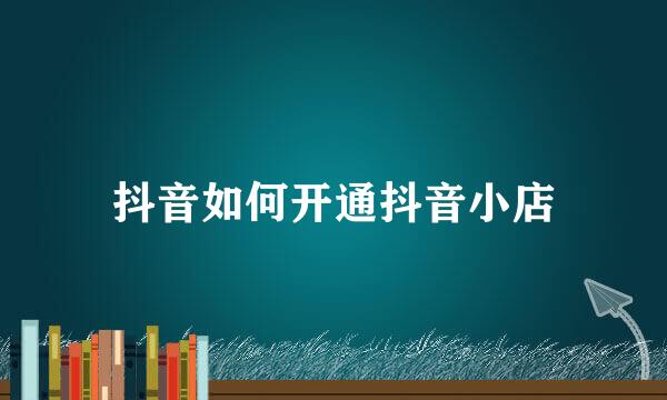 抖音如何开通抖音小店