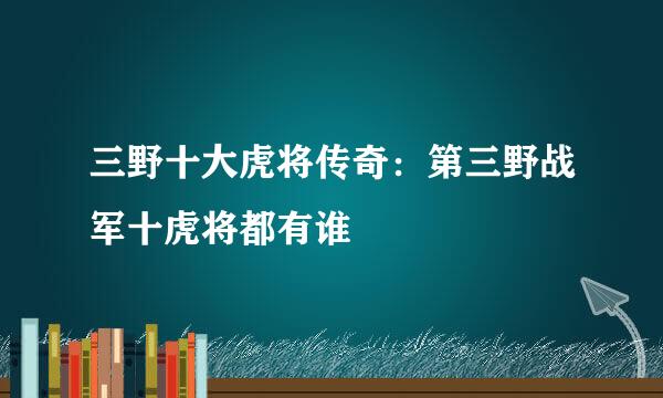 三野十大虎将传奇：第三野战军十虎将都有谁