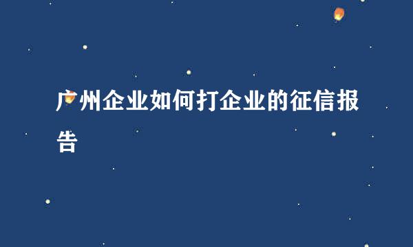 广州企业如何打企业的征信报告