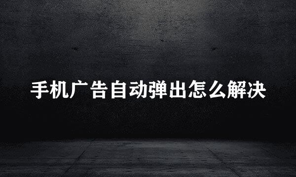 手机广告自动弹出怎么解决