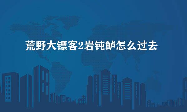 荒野大镖客2岩钝鲈怎么过去