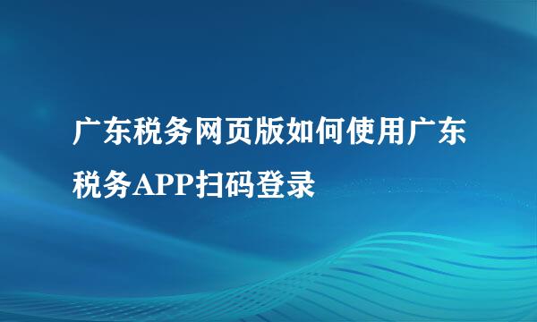 广东税务网页版如何使用广东税务APP扫码登录