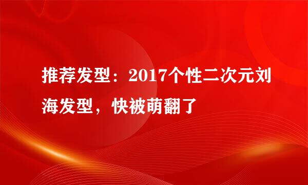 推荐发型：2017个性二次元刘海发型，快被萌翻了