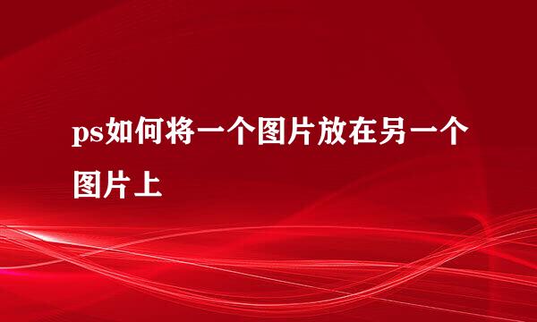 ps如何将一个图片放在另一个图片上