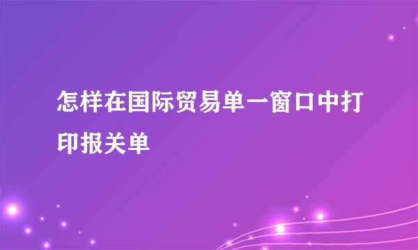 怎样在国际贸易单一窗口中打印报关单