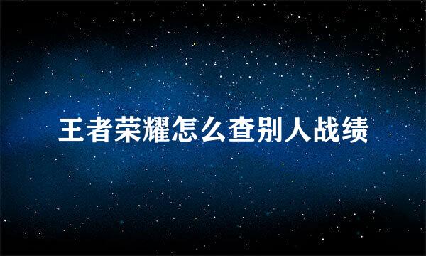 王者荣耀怎么查别人战绩