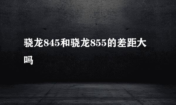 骁龙845和骁龙855的差距大吗