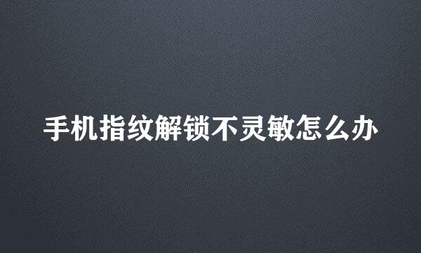 手机指纹解锁不灵敏怎么办
