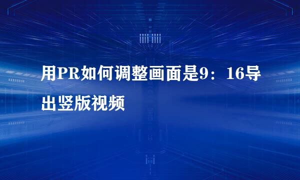 用PR如何调整画面是9：16导出竖版视频