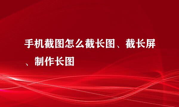 手机截图怎么截长图、截长屏、制作长图
