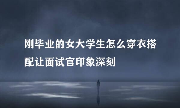 刚毕业的女大学生怎么穿衣搭配让面试官印象深刻