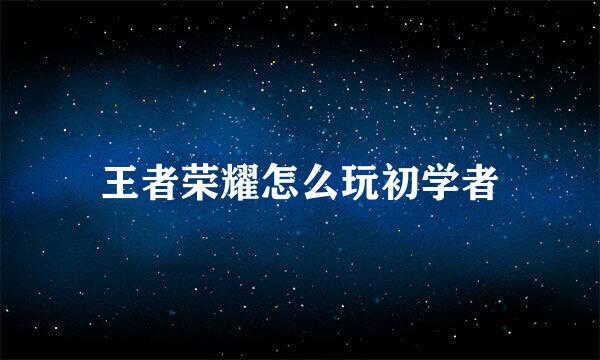 王者荣耀怎么玩初学者