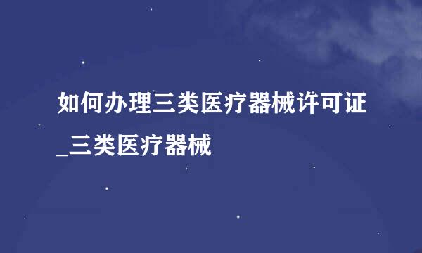 如何办理三类医疗器械许可证_三类医疗器械