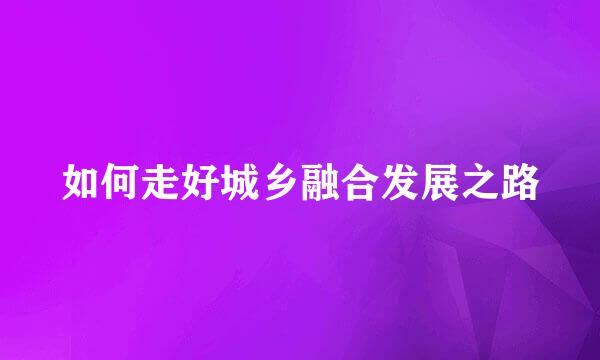 如何走好城乡融合发展之路