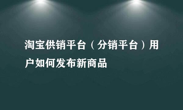 淘宝供销平台（分销平台）用户如何发布新商品