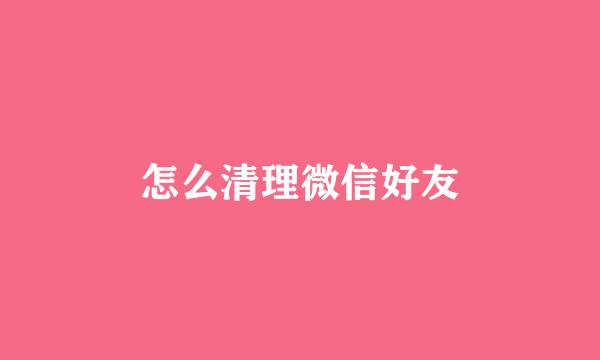 怎么清理微信好友