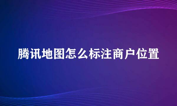 腾讯地图怎么标注商户位置