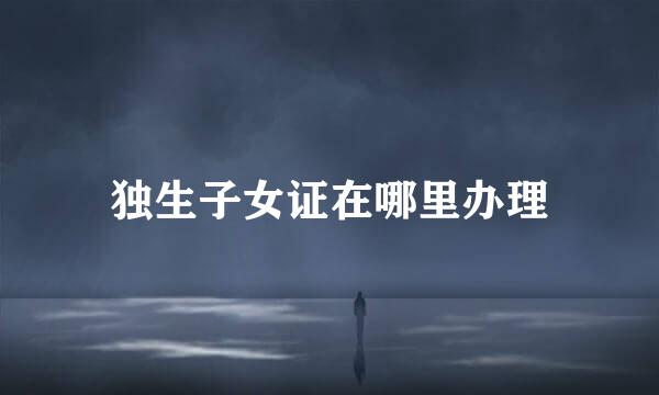 独生子女证在哪里办理