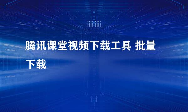 腾讯课堂视频下载工具 批量下载