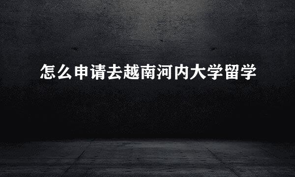 怎么申请去越南河内大学留学