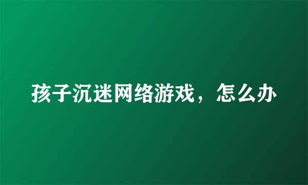 孩子沉迷网络游戏，怎么办