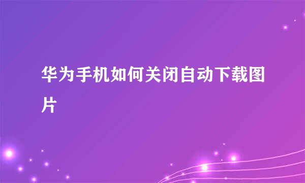 华为手机如何关闭自动下载图片