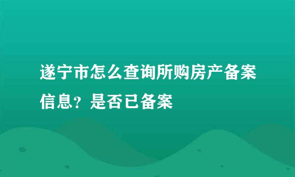 遂宁市怎么查询所购房产备案信息？是否已备案