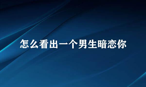 怎么看出一个男生暗恋你