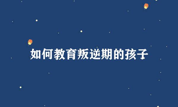 如何教育叛逆期的孩子