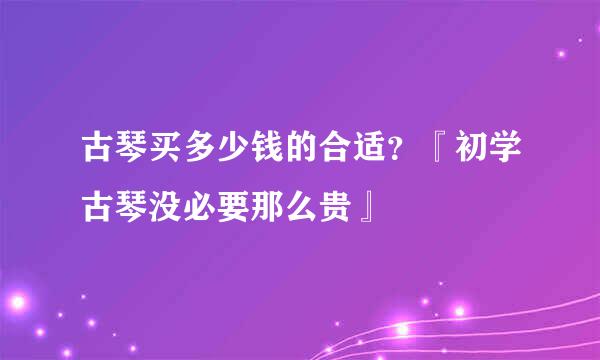 古琴买多少钱的合适？『初学古琴没必要那么贵』