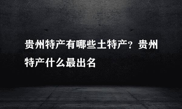 贵州特产有哪些土特产？贵州特产什么最出名