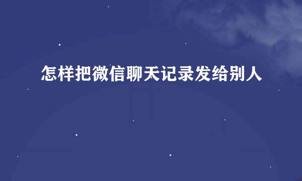 怎样把微信聊天记录发给别人