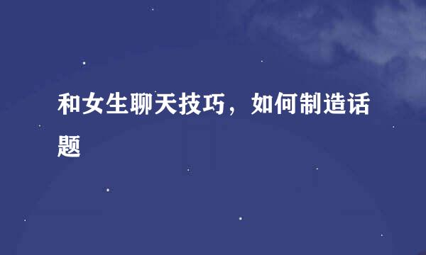 和女生聊天技巧，如何制造话题