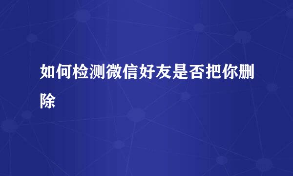 如何检测微信好友是否把你删除