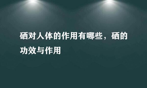硒对人体的作用有哪些，硒的功效与作用