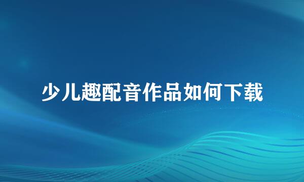少儿趣配音作品如何下载