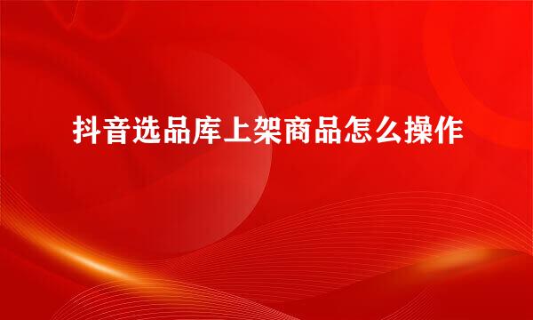 抖音选品库上架商品怎么操作