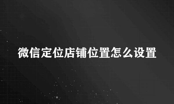微信定位店铺位置怎么设置