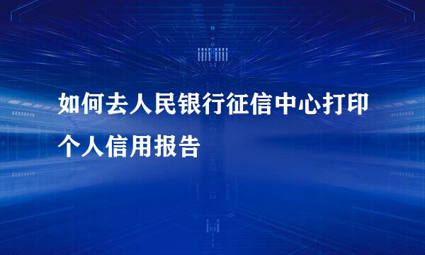 如何去人民银行征信中心打印个人信用报告