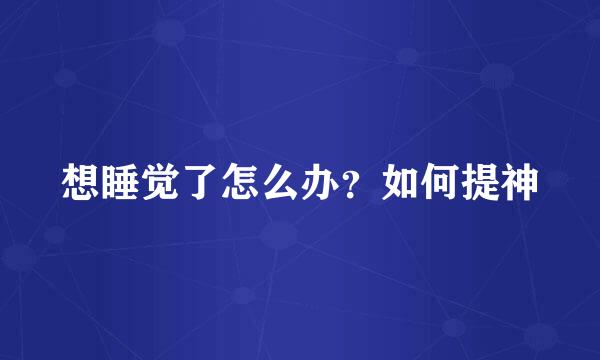 想睡觉了怎么办？如何提神