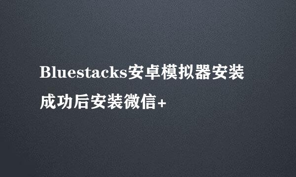 Bluestacks安卓模拟器安装成功后安装微信+