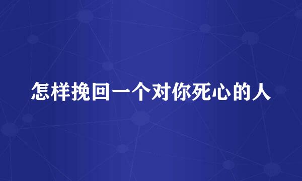 怎样挽回一个对你死心的人