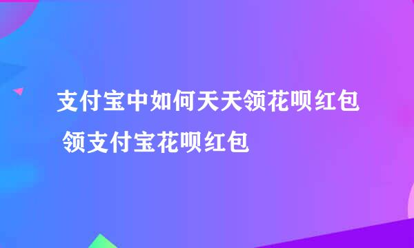 支付宝中如何天天领花呗红包 领支付宝花呗红包