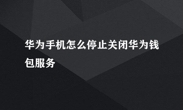 华为手机怎么停止关闭华为钱包服务