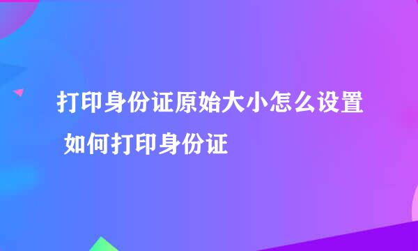 打印身份证原始大小怎么设置 如何打印身份证