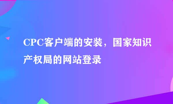 CPC客户端的安装，国家知识产权局的网站登录