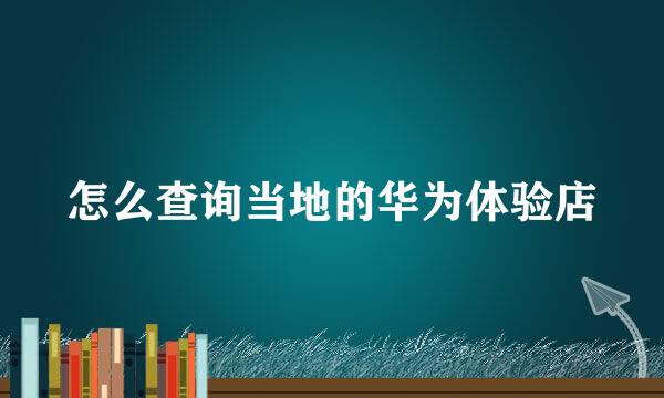 怎么查询当地的华为体验店