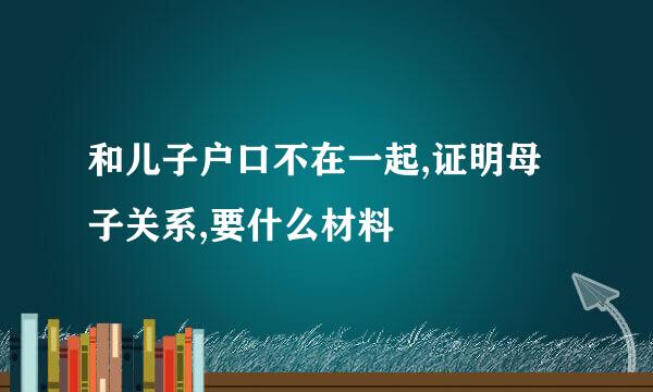 和儿子户口不在一起,证明母子关系,要什么材料